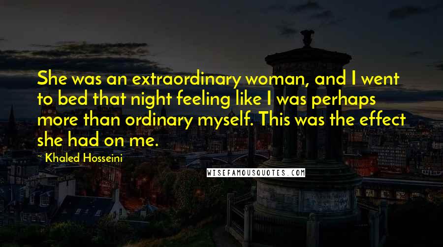 Khaled Hosseini Quotes: She was an extraordinary woman, and I went to bed that night feeling like I was perhaps more than ordinary myself. This was the effect she had on me.
