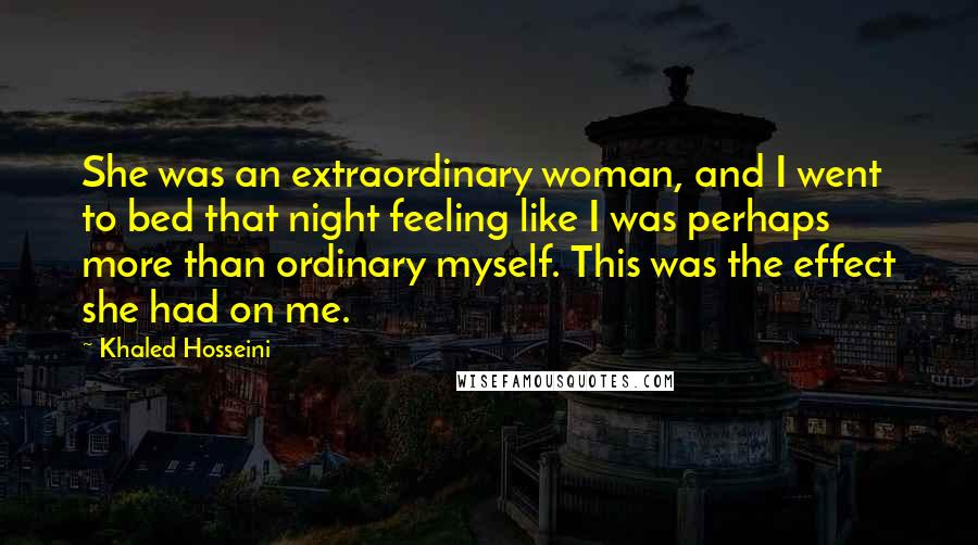 Khaled Hosseini Quotes: She was an extraordinary woman, and I went to bed that night feeling like I was perhaps more than ordinary myself. This was the effect she had on me.