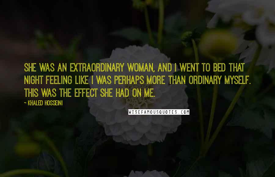 Khaled Hosseini Quotes: She was an extraordinary woman, and I went to bed that night feeling like I was perhaps more than ordinary myself. This was the effect she had on me.