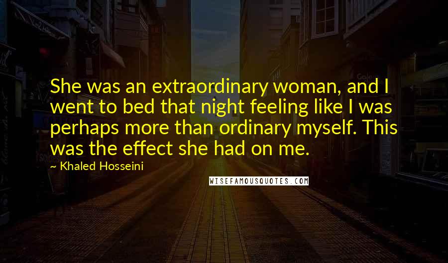 Khaled Hosseini Quotes: She was an extraordinary woman, and I went to bed that night feeling like I was perhaps more than ordinary myself. This was the effect she had on me.