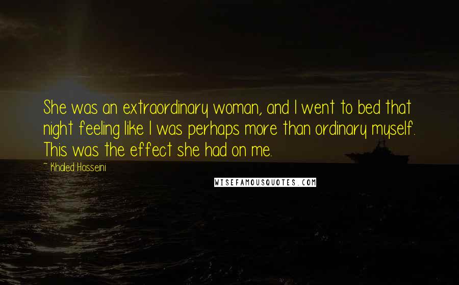 Khaled Hosseini Quotes: She was an extraordinary woman, and I went to bed that night feeling like I was perhaps more than ordinary myself. This was the effect she had on me.