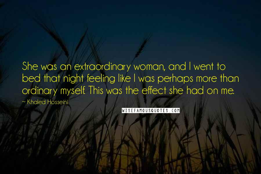 Khaled Hosseini Quotes: She was an extraordinary woman, and I went to bed that night feeling like I was perhaps more than ordinary myself. This was the effect she had on me.