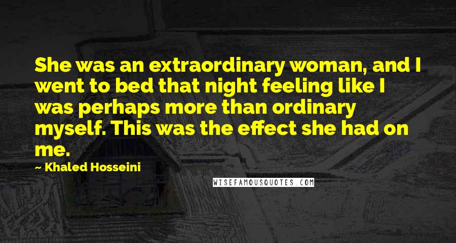 Khaled Hosseini Quotes: She was an extraordinary woman, and I went to bed that night feeling like I was perhaps more than ordinary myself. This was the effect she had on me.