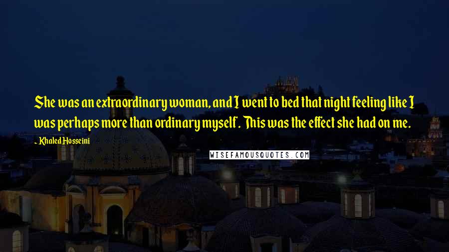 Khaled Hosseini Quotes: She was an extraordinary woman, and I went to bed that night feeling like I was perhaps more than ordinary myself. This was the effect she had on me.