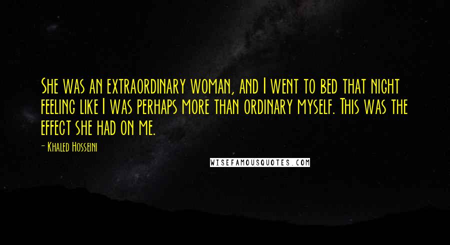 Khaled Hosseini Quotes: She was an extraordinary woman, and I went to bed that night feeling like I was perhaps more than ordinary myself. This was the effect she had on me.