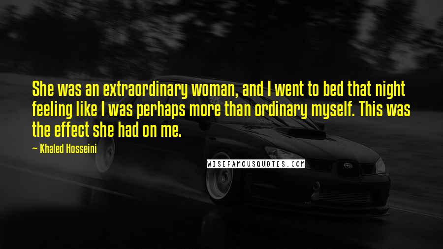 Khaled Hosseini Quotes: She was an extraordinary woman, and I went to bed that night feeling like I was perhaps more than ordinary myself. This was the effect she had on me.