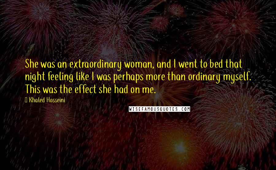 Khaled Hosseini Quotes: She was an extraordinary woman, and I went to bed that night feeling like I was perhaps more than ordinary myself. This was the effect she had on me.