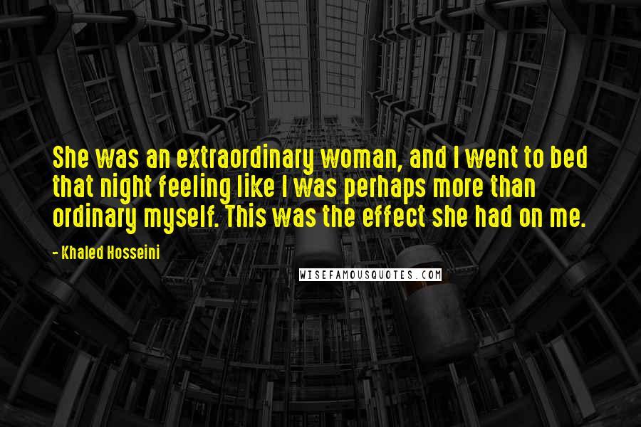 Khaled Hosseini Quotes: She was an extraordinary woman, and I went to bed that night feeling like I was perhaps more than ordinary myself. This was the effect she had on me.