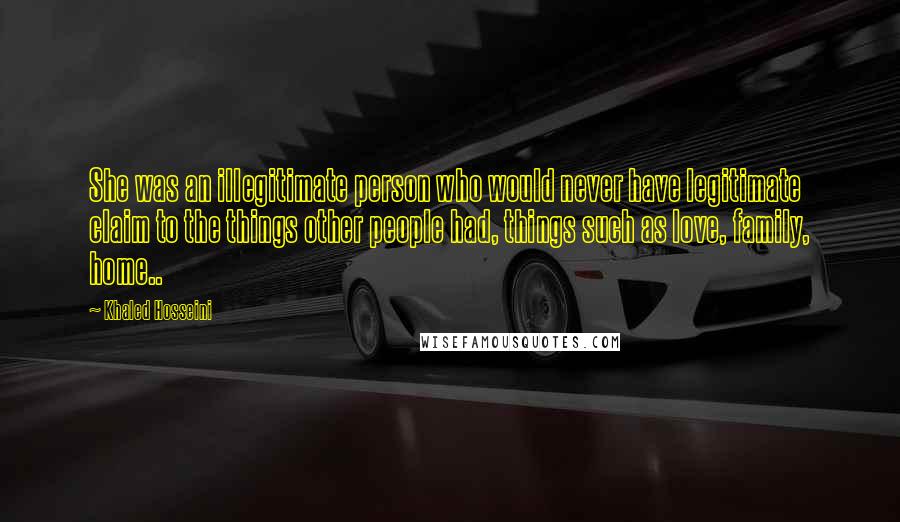 Khaled Hosseini Quotes: She was an illegitimate person who would never have legitimate claim to the things other people had, things such as love, family, home..