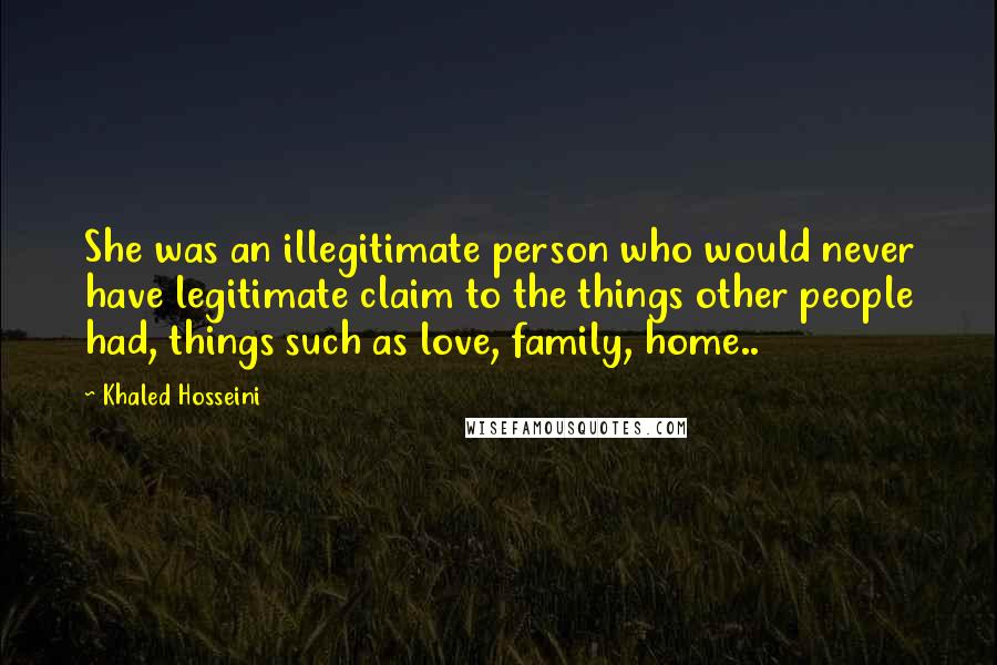 Khaled Hosseini Quotes: She was an illegitimate person who would never have legitimate claim to the things other people had, things such as love, family, home..