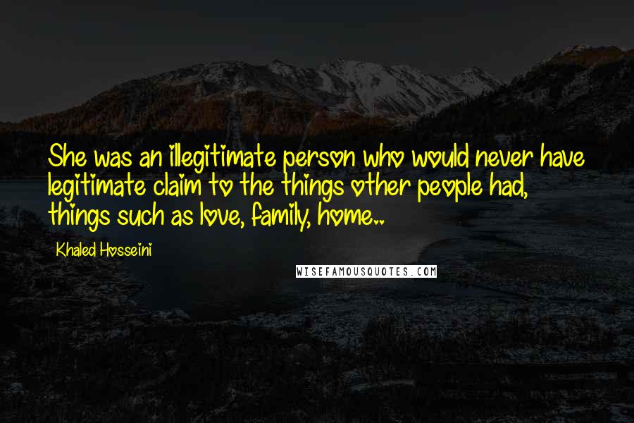 Khaled Hosseini Quotes: She was an illegitimate person who would never have legitimate claim to the things other people had, things such as love, family, home..