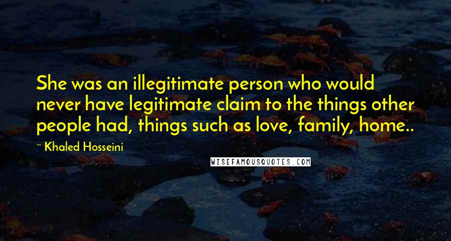 Khaled Hosseini Quotes: She was an illegitimate person who would never have legitimate claim to the things other people had, things such as love, family, home..