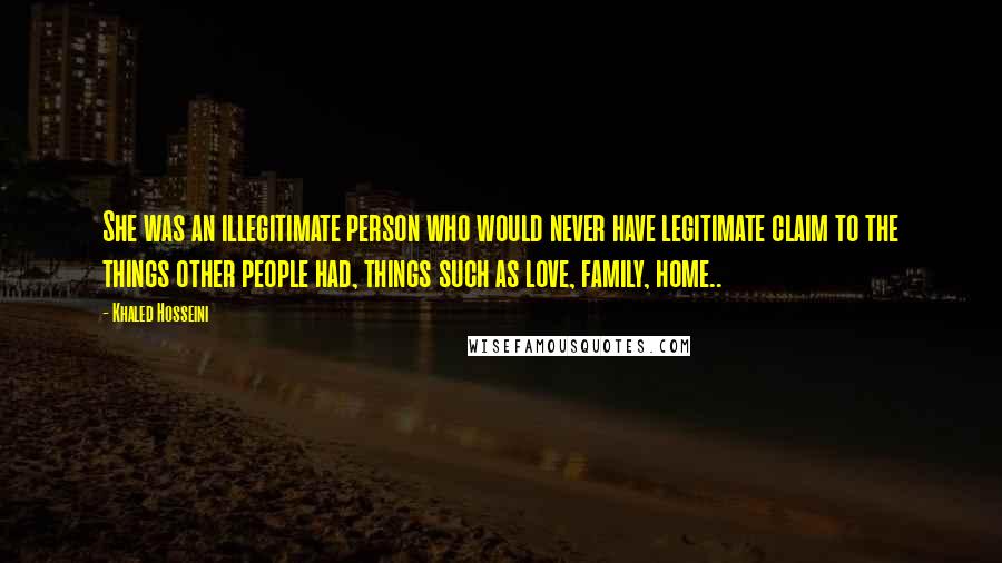 Khaled Hosseini Quotes: She was an illegitimate person who would never have legitimate claim to the things other people had, things such as love, family, home..