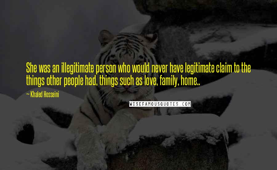 Khaled Hosseini Quotes: She was an illegitimate person who would never have legitimate claim to the things other people had, things such as love, family, home..