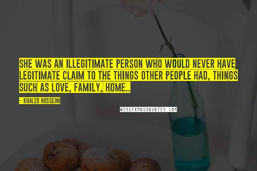 Khaled Hosseini Quotes: She was an illegitimate person who would never have legitimate claim to the things other people had, things such as love, family, home..