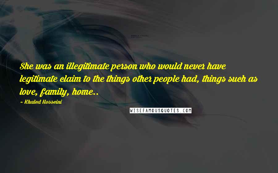Khaled Hosseini Quotes: She was an illegitimate person who would never have legitimate claim to the things other people had, things such as love, family, home..