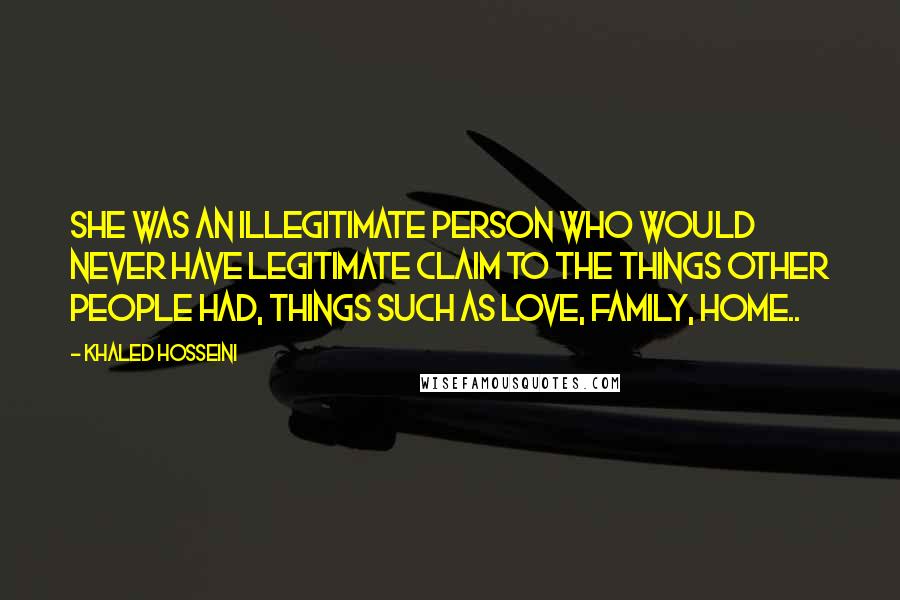 Khaled Hosseini Quotes: She was an illegitimate person who would never have legitimate claim to the things other people had, things such as love, family, home..