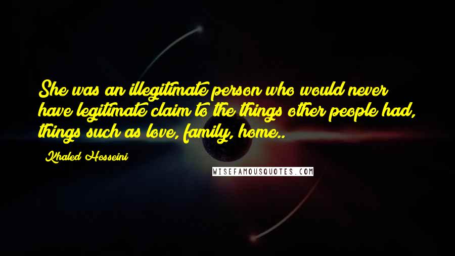 Khaled Hosseini Quotes: She was an illegitimate person who would never have legitimate claim to the things other people had, things such as love, family, home..