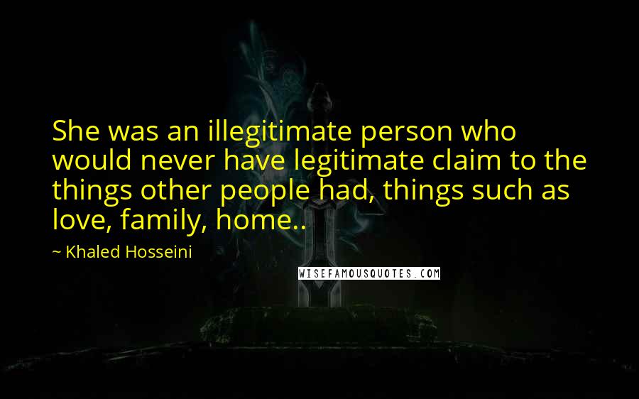 Khaled Hosseini Quotes: She was an illegitimate person who would never have legitimate claim to the things other people had, things such as love, family, home..