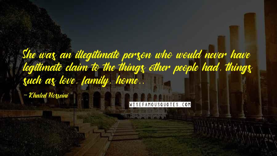 Khaled Hosseini Quotes: She was an illegitimate person who would never have legitimate claim to the things other people had, things such as love, family, home..