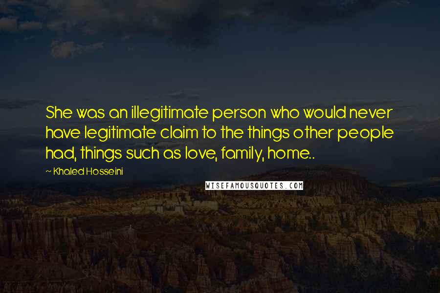 Khaled Hosseini Quotes: She was an illegitimate person who would never have legitimate claim to the things other people had, things such as love, family, home..