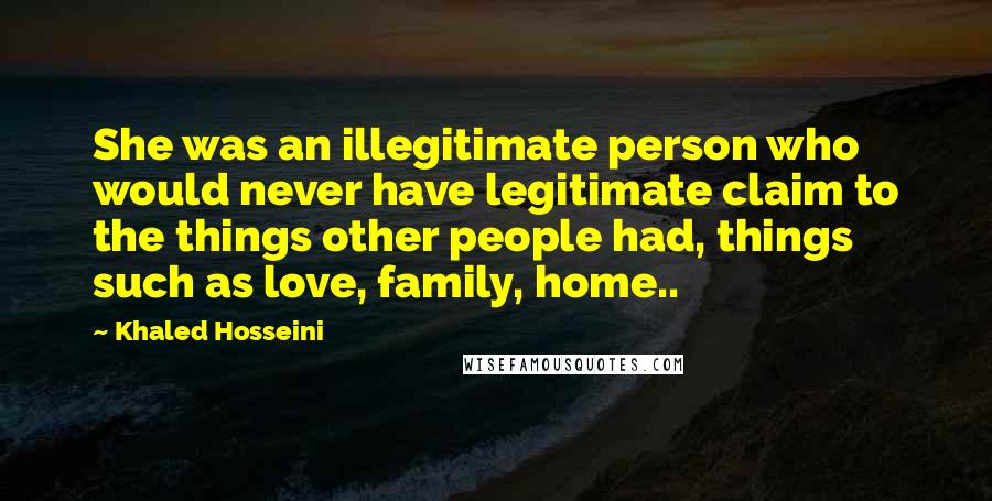 Khaled Hosseini Quotes: She was an illegitimate person who would never have legitimate claim to the things other people had, things such as love, family, home..