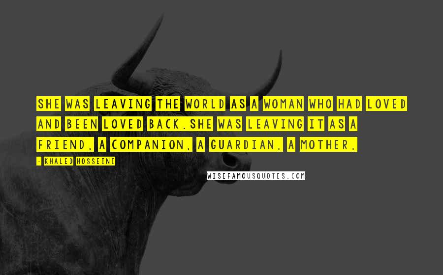 Khaled Hosseini Quotes: She was leaving the world as a woman who had loved and been loved back.She was leaving it as a friend, a companion, a guardian. A mother.