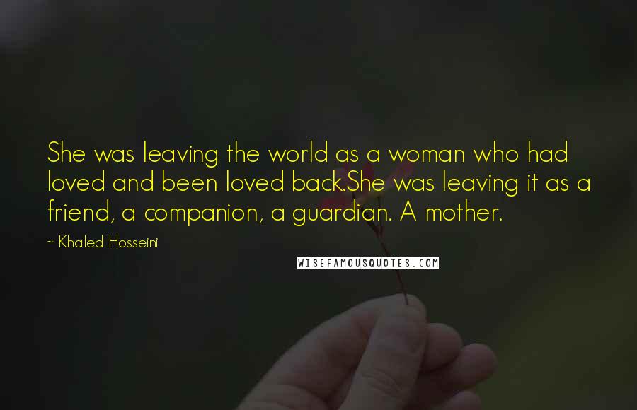 Khaled Hosseini Quotes: She was leaving the world as a woman who had loved and been loved back.She was leaving it as a friend, a companion, a guardian. A mother.