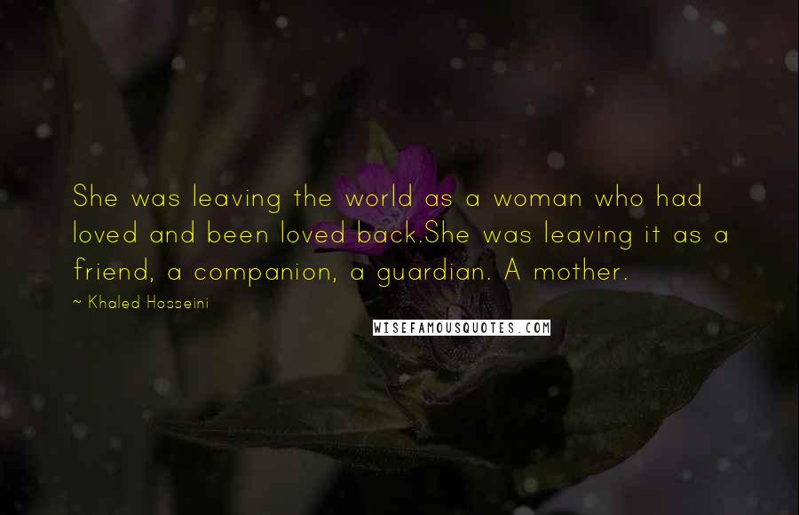 Khaled Hosseini Quotes: She was leaving the world as a woman who had loved and been loved back.She was leaving it as a friend, a companion, a guardian. A mother.