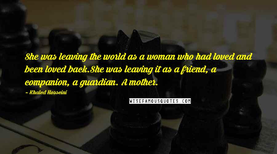 Khaled Hosseini Quotes: She was leaving the world as a woman who had loved and been loved back.She was leaving it as a friend, a companion, a guardian. A mother.