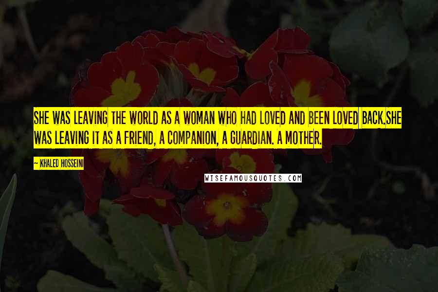 Khaled Hosseini Quotes: She was leaving the world as a woman who had loved and been loved back.She was leaving it as a friend, a companion, a guardian. A mother.