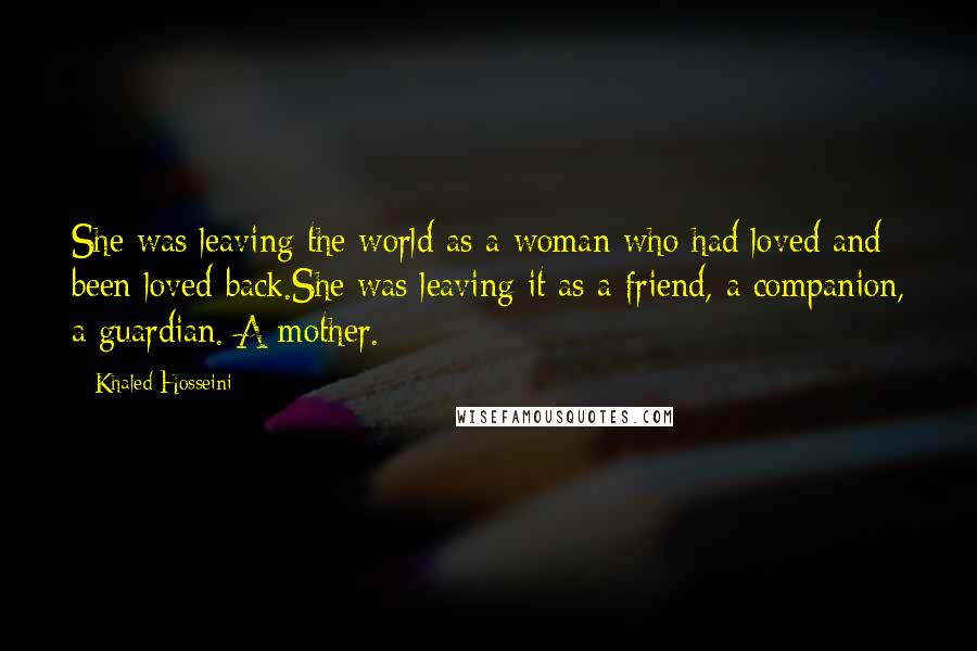 Khaled Hosseini Quotes: She was leaving the world as a woman who had loved and been loved back.She was leaving it as a friend, a companion, a guardian. A mother.