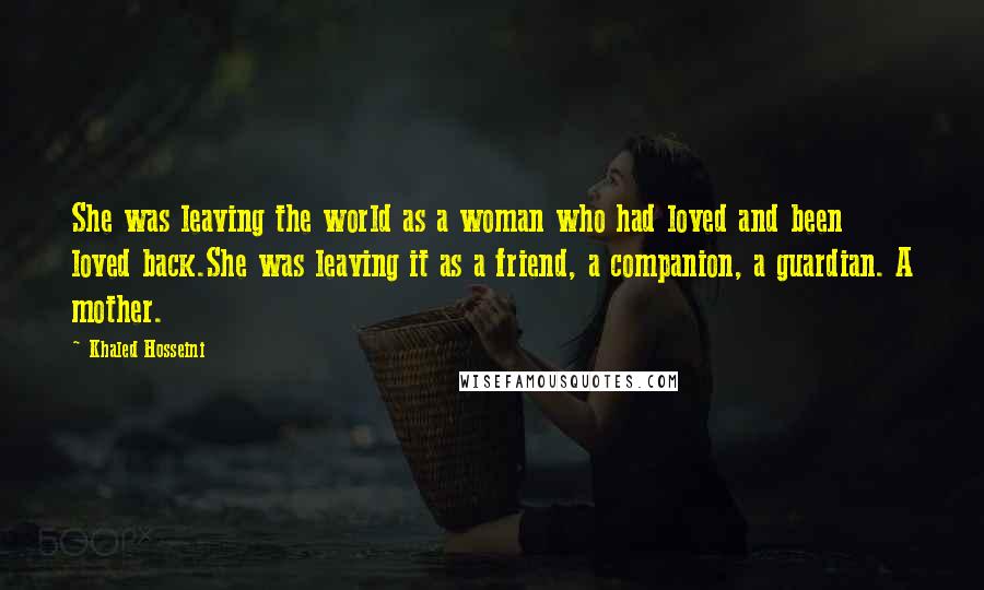 Khaled Hosseini Quotes: She was leaving the world as a woman who had loved and been loved back.She was leaving it as a friend, a companion, a guardian. A mother.