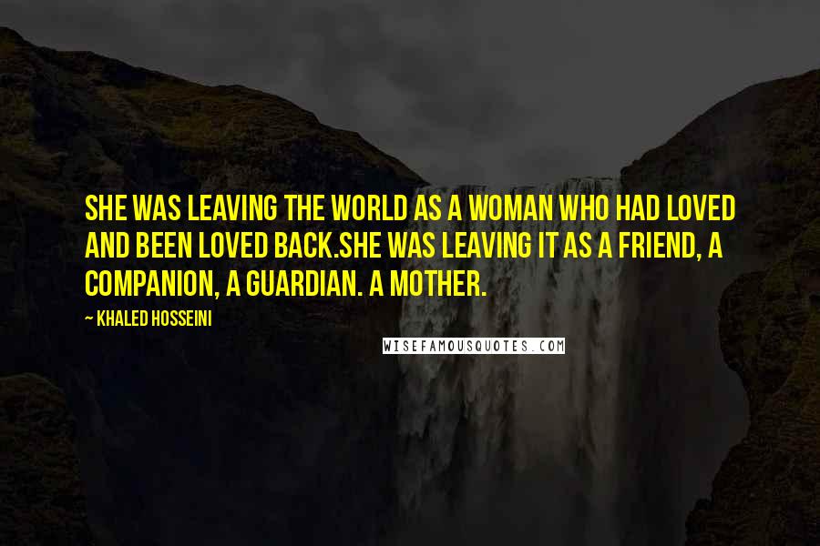 Khaled Hosseini Quotes: She was leaving the world as a woman who had loved and been loved back.She was leaving it as a friend, a companion, a guardian. A mother.