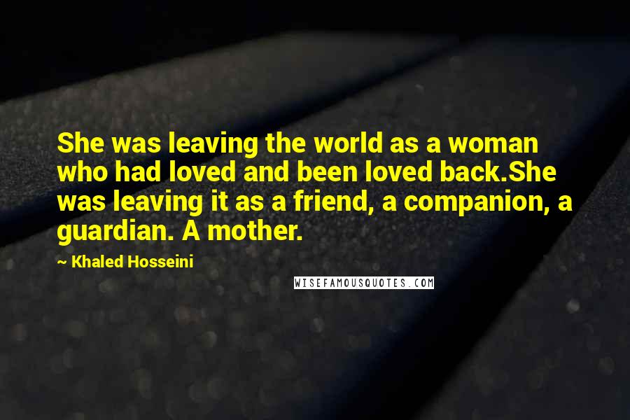 Khaled Hosseini Quotes: She was leaving the world as a woman who had loved and been loved back.She was leaving it as a friend, a companion, a guardian. A mother.