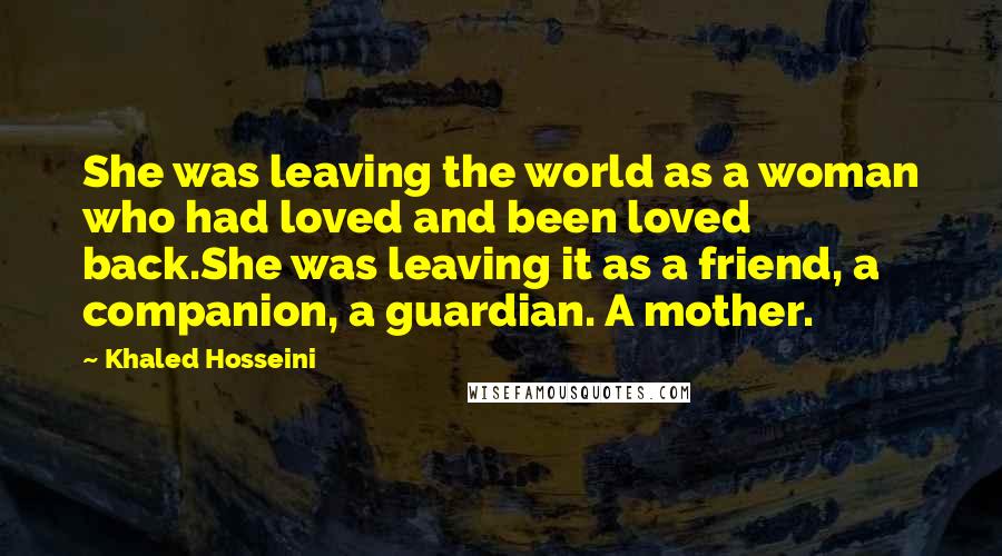 Khaled Hosseini Quotes: She was leaving the world as a woman who had loved and been loved back.She was leaving it as a friend, a companion, a guardian. A mother.