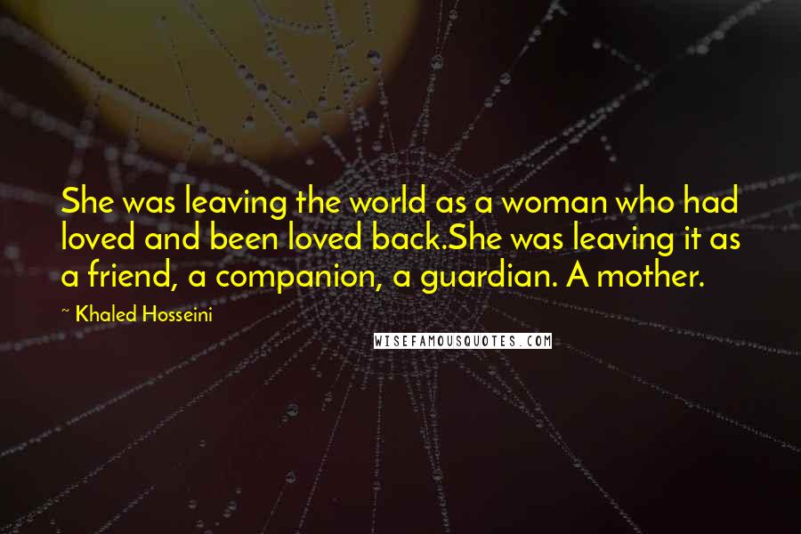 Khaled Hosseini Quotes: She was leaving the world as a woman who had loved and been loved back.She was leaving it as a friend, a companion, a guardian. A mother.