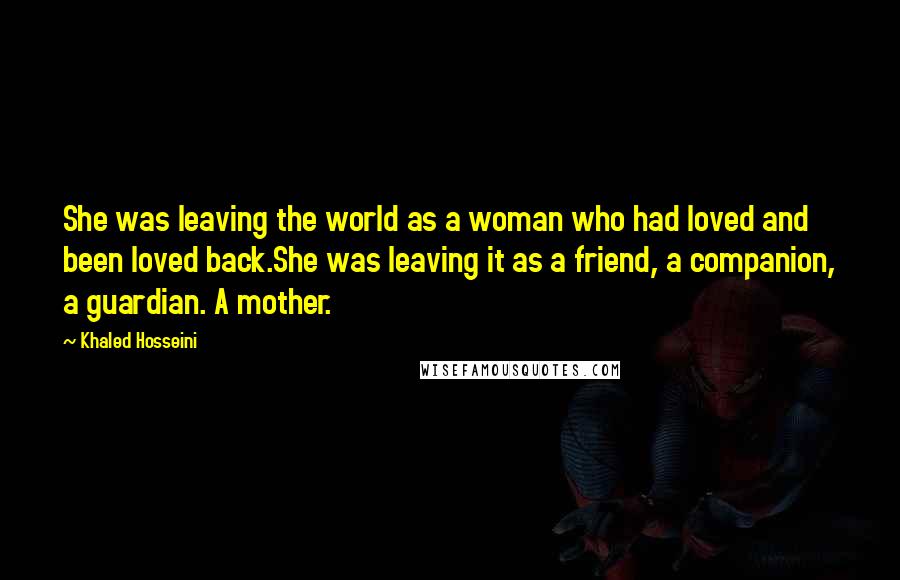 Khaled Hosseini Quotes: She was leaving the world as a woman who had loved and been loved back.She was leaving it as a friend, a companion, a guardian. A mother.