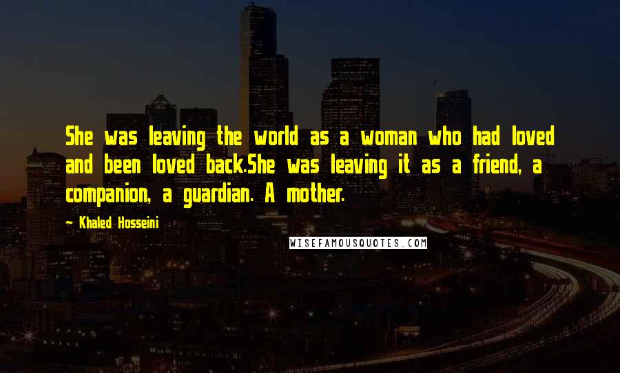 Khaled Hosseini Quotes: She was leaving the world as a woman who had loved and been loved back.She was leaving it as a friend, a companion, a guardian. A mother.