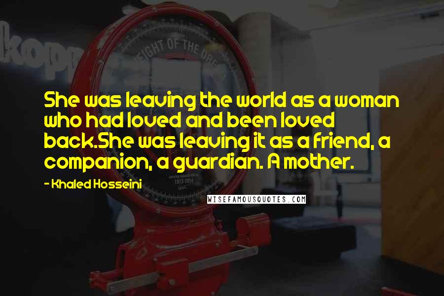 Khaled Hosseini Quotes: She was leaving the world as a woman who had loved and been loved back.She was leaving it as a friend, a companion, a guardian. A mother.