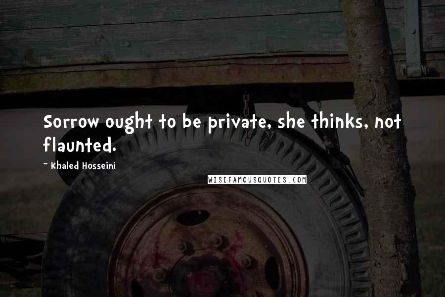 Khaled Hosseini Quotes: Sorrow ought to be private, she thinks, not flaunted.