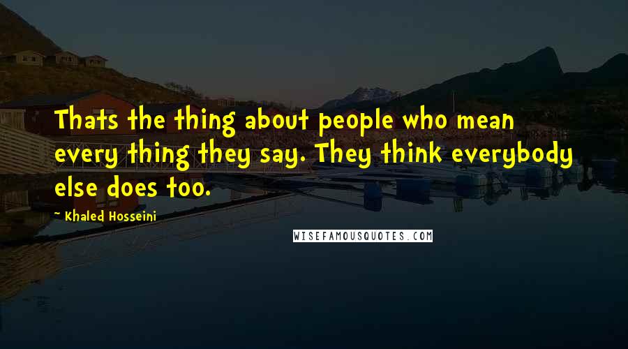 Khaled Hosseini Quotes: Thats the thing about people who mean every thing they say. They think everybody else does too.