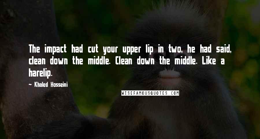 Khaled Hosseini Quotes: The impact had cut your upper lip in two, he had said, clean down the middle. Clean down the middle. Like a harelip.