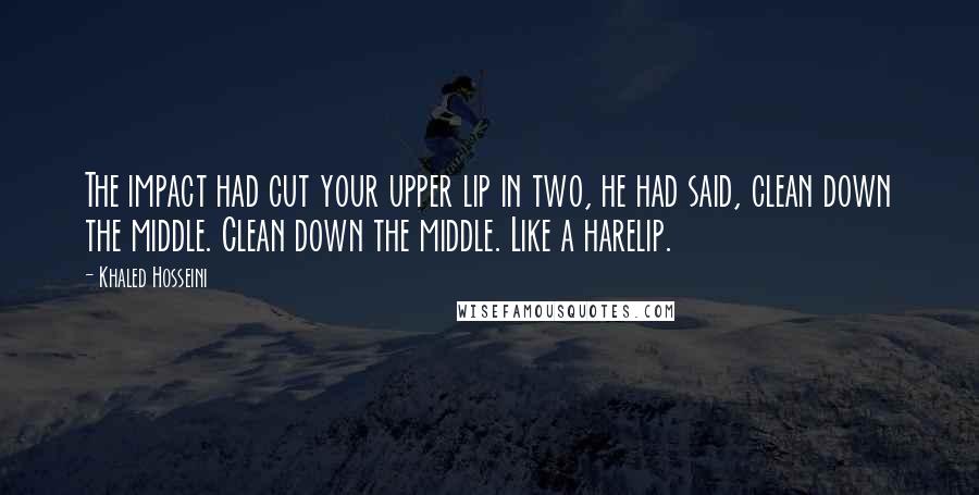 Khaled Hosseini Quotes: The impact had cut your upper lip in two, he had said, clean down the middle. Clean down the middle. Like a harelip.