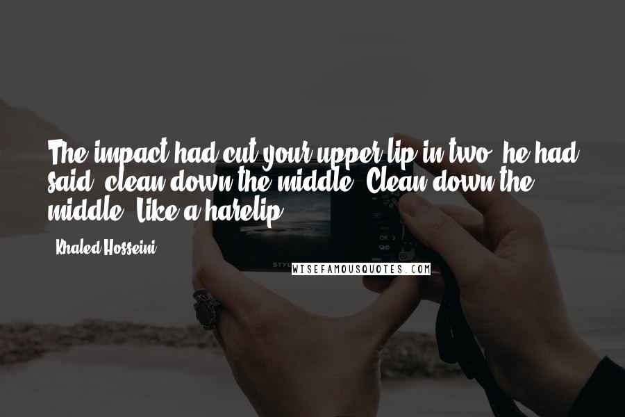 Khaled Hosseini Quotes: The impact had cut your upper lip in two, he had said, clean down the middle. Clean down the middle. Like a harelip.