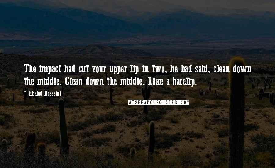 Khaled Hosseini Quotes: The impact had cut your upper lip in two, he had said, clean down the middle. Clean down the middle. Like a harelip.