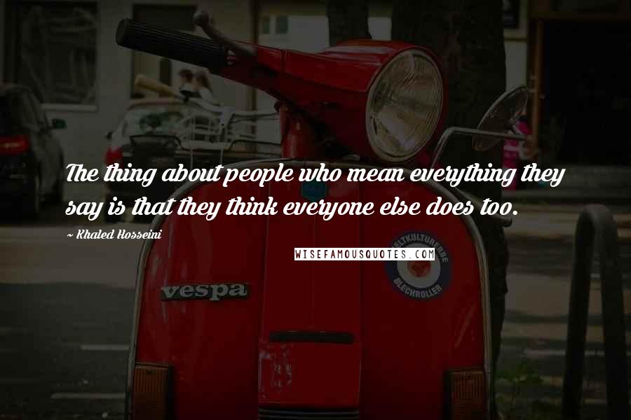 Khaled Hosseini Quotes: The thing about people who mean everything they say is that they think everyone else does too.