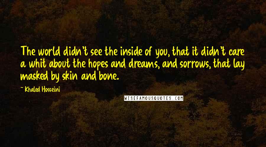 Khaled Hosseini Quotes: The world didn't see the inside of you, that it didn't care a whit about the hopes and dreams, and sorrows, that lay masked by skin and bone.