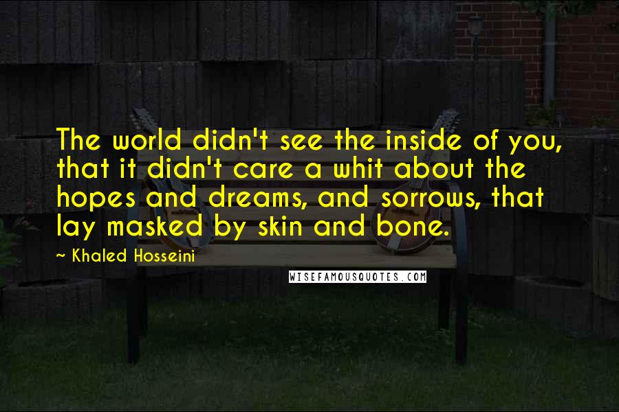 Khaled Hosseini Quotes: The world didn't see the inside of you, that it didn't care a whit about the hopes and dreams, and sorrows, that lay masked by skin and bone.