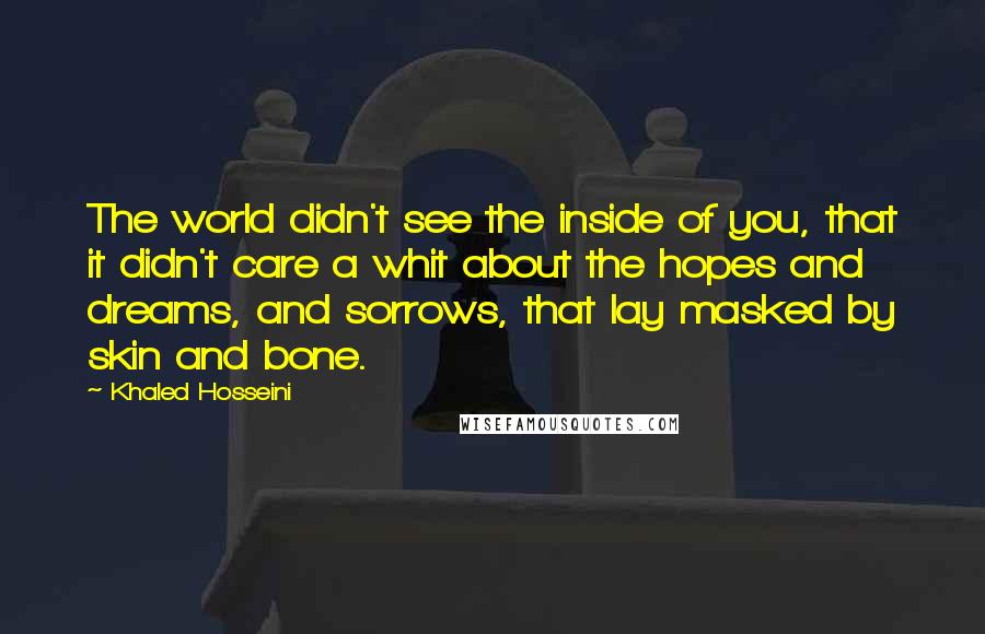 Khaled Hosseini Quotes: The world didn't see the inside of you, that it didn't care a whit about the hopes and dreams, and sorrows, that lay masked by skin and bone.